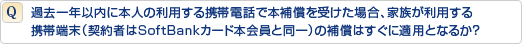 過去一年以内に本人の利用する携帯電話で本補償を受けた場合、家族が利用する携帯端末(契約者はSoftBankカード本会員と同一)の補償はすぐに適用となるか?